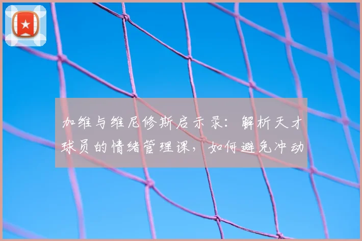 加维与维尼修斯启示录：解析天才球员的情绪管理课，如何避免冲动毁掉天赋