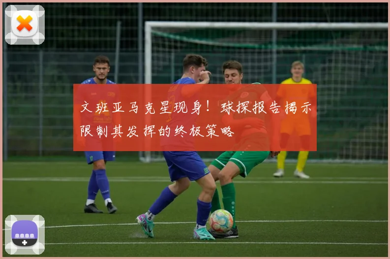 文班亚马克星现身！球探报告揭示限制其发挥的终极策略