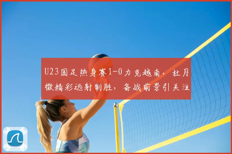 U23国足热身赛1-0力克越南，杜月徵精彩远射制胜，备战前景引关注