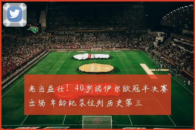 老当益壮！40岁诺伊尔欧冠半决赛出场 年龄纪录位列历史第三