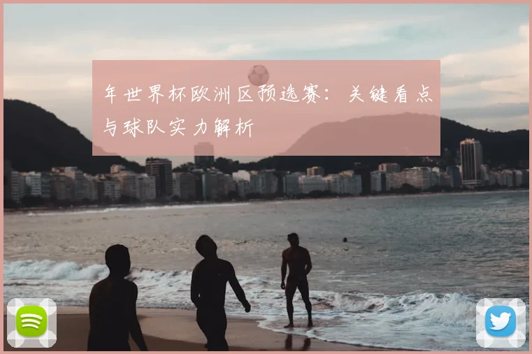 年世界杯欧洲区预选赛：关键看点与球队实力解析