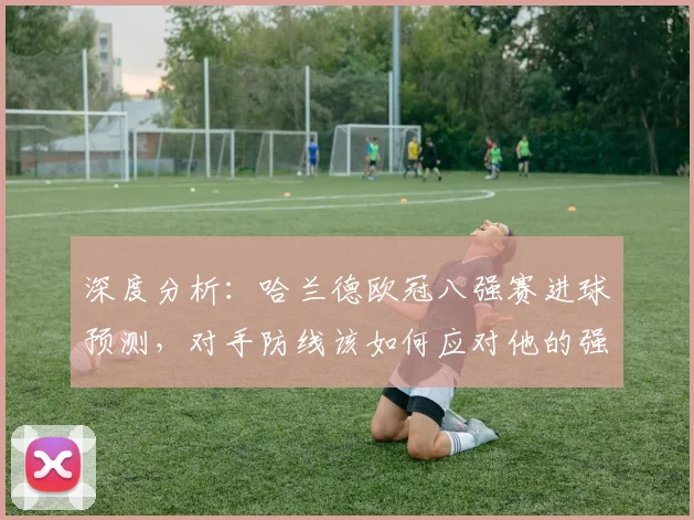 深度分析：哈兰德欧冠八强赛进球预测，对手防线该如何应对他的强力冲击？