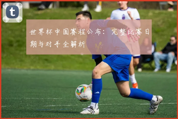 世界杯中国赛程公布:完整比赛日期与对手全解析