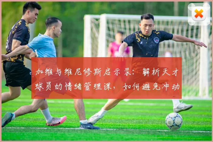 加维与维尼修斯启示录：解析天才球员的情绪管理课，如何避免冲动毁掉天赋