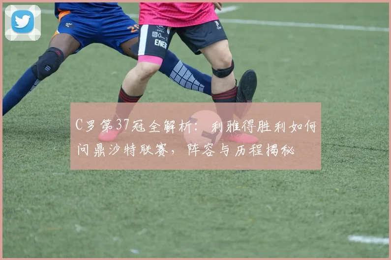 C罗第37冠全解析：利雅得胜利如何问鼎沙特联赛，阵容与历程揭秘