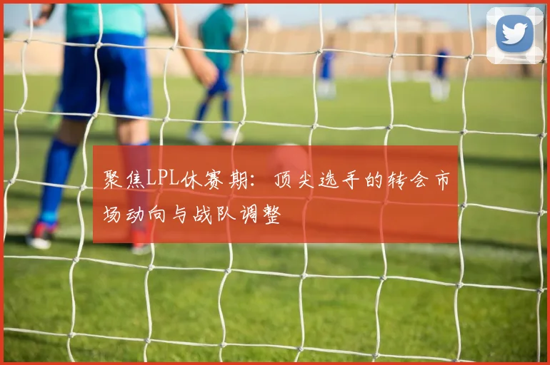 聚焦LPL休赛期:顶尖选手的转会市场动向与战队调整