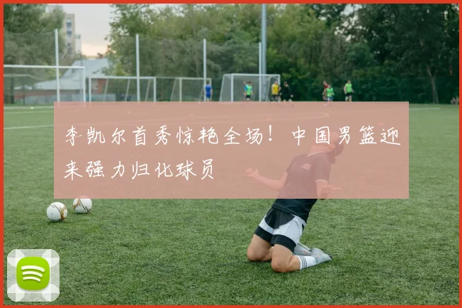 李凯尔首秀惊艳全场!中国男篮迎来强力归化球员