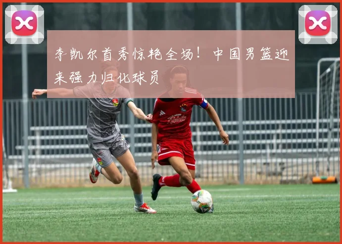 李凯尔首秀惊艳全场！中国男篮迎来强力归化球员