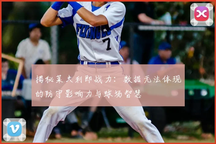 揭秘莱夫利即战力:数据无法体现的防守影响力与球场智慧