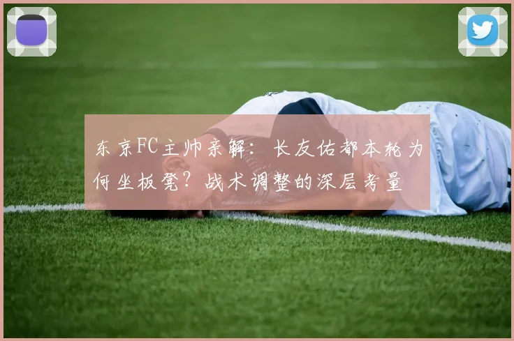 东京FC主帅亲解：长友佑都本轮为何坐板凳？战术调整的深层考量
