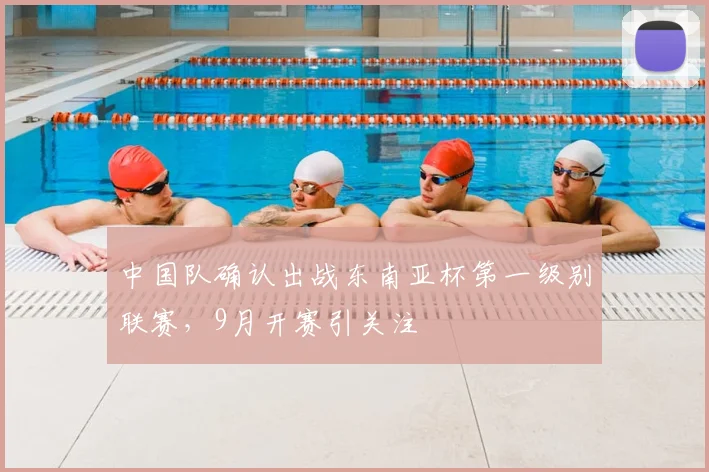 中国队确认出战东南亚杯第一级别联赛，9月开赛引关注