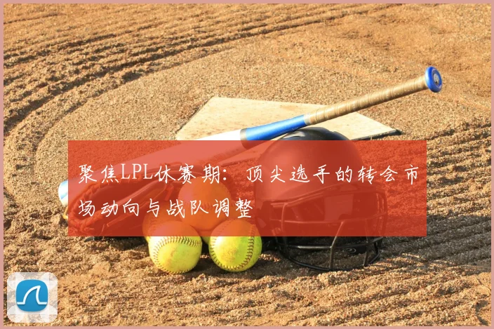 聚焦LPL休赛期:顶尖选手的转会市场动向与战队调整