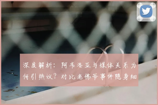 深度解析：阿韦洛亚与媒体关系为何引热议？对比老佛爷事件隐身细节