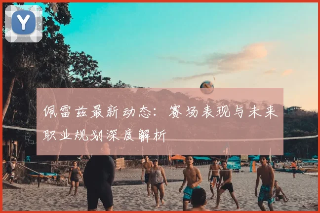 佩雷兹最新动态：赛场表现与未来职业规划深度解析