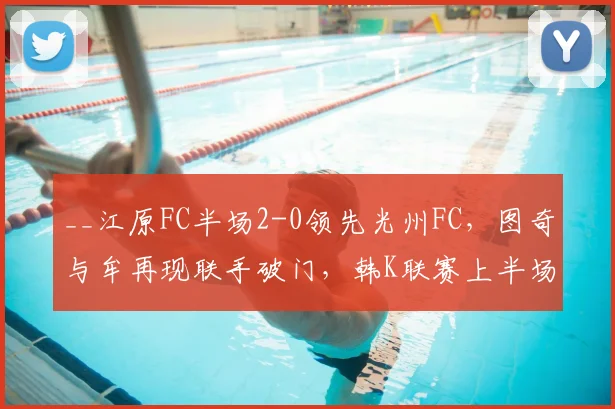 __江原FC半场2-0领先光州FC，图奇与牟再现联手破门，韩K联赛上半场战况解析__