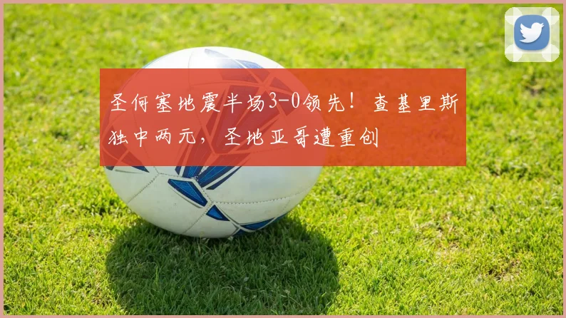 圣何塞地震半场3-0领先！查基里斯独中两元，圣地亚哥遭重创