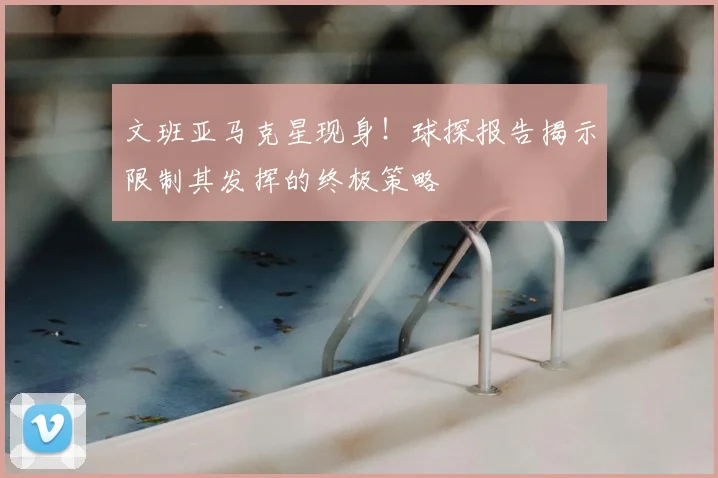 文班亚马克星现身!球探报告揭示限制其发挥的终极策略