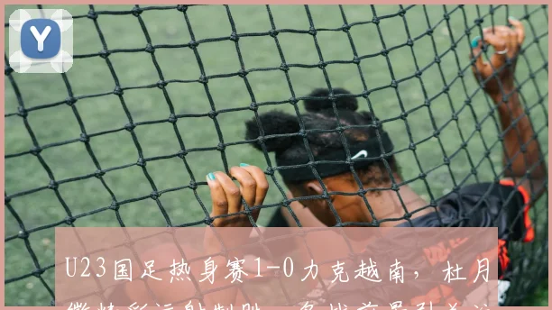 U23国足热身赛1-0力克越南，杜月徵精彩远射制胜，备战前景引关注
